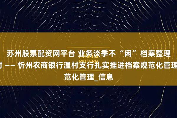 苏州股票配资网平台 业务淡季不 “闲” 档案整理正当时 —— 忻州农商银行温村支行扎实推进档案规范化管理_信息