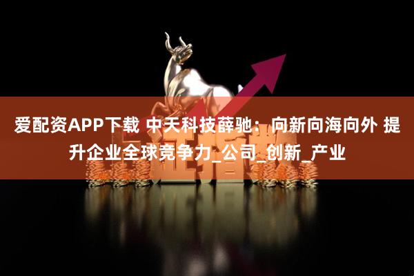 爱配资APP下载 中天科技薛驰：向新向海向外 提升企业全球竞争力_公司_创新_产业