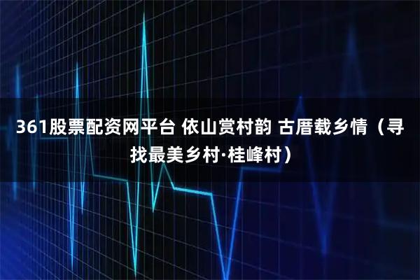 361股票配资网平台 依山赏村韵 古厝载乡情（寻找最美乡村·桂峰村）