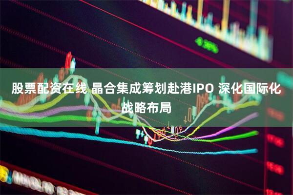 股票配资在线 晶合集成筹划赴港IPO 深化国际化战略布局
