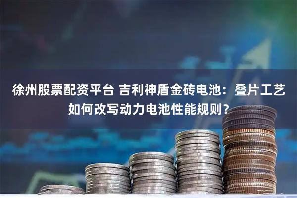 徐州股票配资平台 吉利神盾金砖电池：叠片工艺如何改写动力电池性能规则？