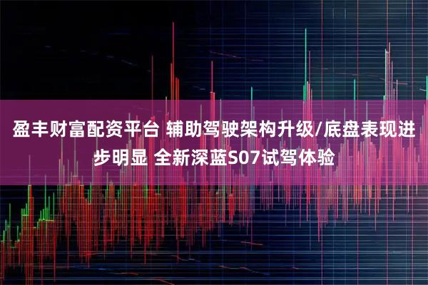 盈丰财富配资平台 辅助驾驶架构升级/底盘表现进步明显 全新深蓝S07试驾体验