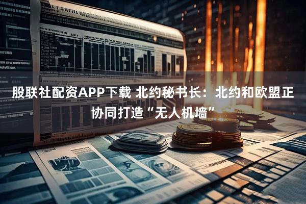 股联社配资APP下载 北约秘书长:北约和欧盟正协同打造“无人机墙”