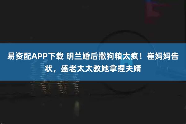 易资配APP下载 明兰婚后撒狗粮太疯!崔妈妈告状,盛老太太教她拿捏夫婿