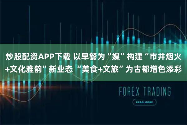 炒股配资APP下载 以早餐为“媒”构建“市井烟火+文化雅韵”新业态 “美食+文旅”为古都增色添彩