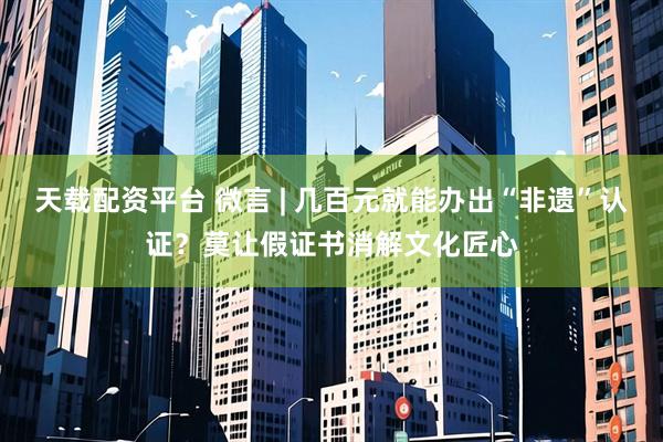 天载配资平台 微言 | 几百元就能办出“非遗”认证?莫让假证书消解文化匠心