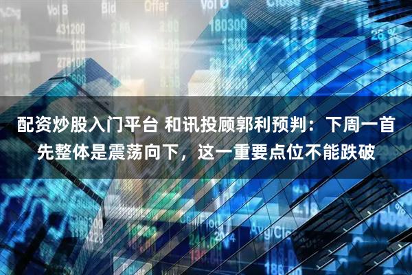 配资炒股入门平台 和讯投顾郭利预判：下周一首先整体是震荡向下，这一重要点位不能跌破