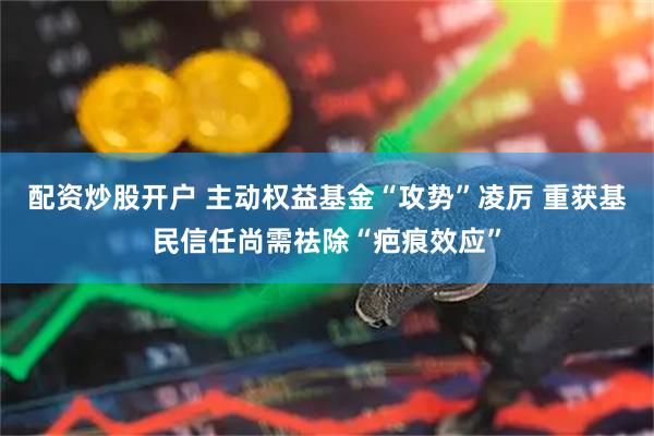 配资炒股开户 主动权益基金“攻势”凌厉 重获基民信任尚需祛除“疤痕效应”