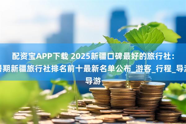 配资宝APP下载 2025新疆口碑最好的旅行社:暑期新疆旅行社排名前十最新名单公布_游客_行程_导游