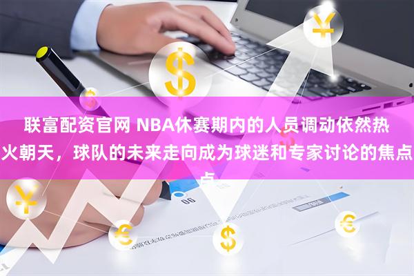 联富配资官网 NBA休赛期内的人员调动依然热火朝天，球队的未来走向成为球迷和专家讨论的焦点