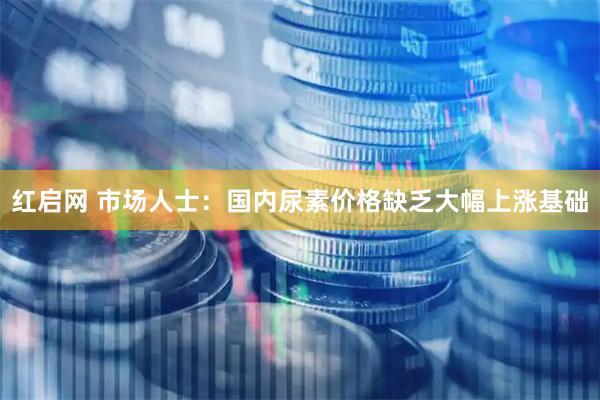红启网 市场人士：国内尿素价格缺乏大幅上涨基础