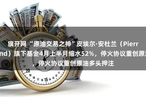 旗开网 “原油交易之神”皮埃尔·安杜兰（Pierre Andurand）旗下基金4月上半月缩水52%，停火协议重创原油多头押注